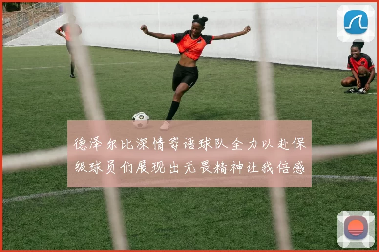 德泽尔比深情寄语球队全力以赴保级球员们展现出无畏精神让我倍感自豪