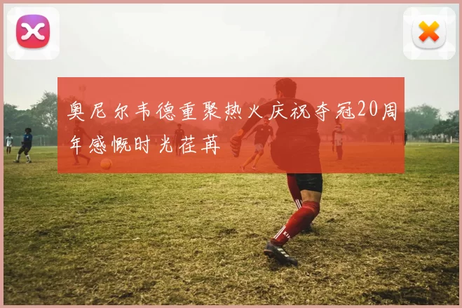 奥尼尔韦德重聚热火庆祝夺冠20周年感慨时光荏苒