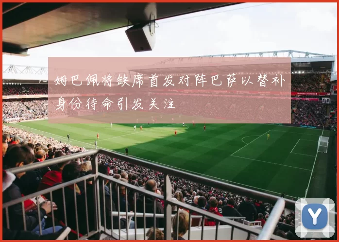 姆巴佩将缺席首发对阵巴萨以替补身份待命引发关注