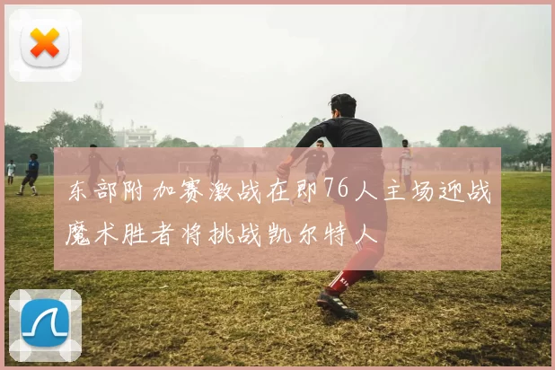 东部附加赛激战在即76人主场迎战魔术胜者将挑战凯尔特人