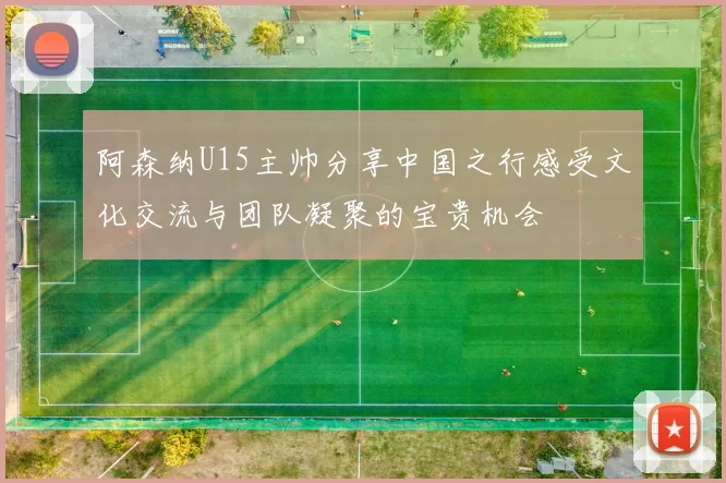 阿森纳U15主帅分享中国之行感受文化交流与团队凝聚的宝贵机会