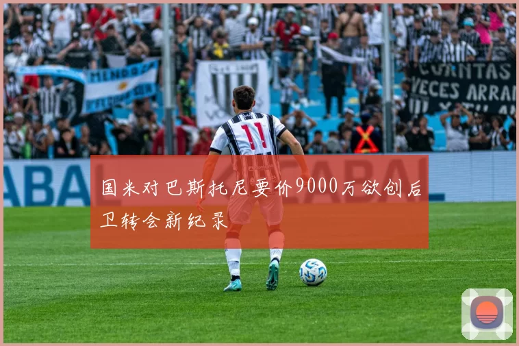 国米对巴斯托尼要价9000万欲创后卫转会新纪录