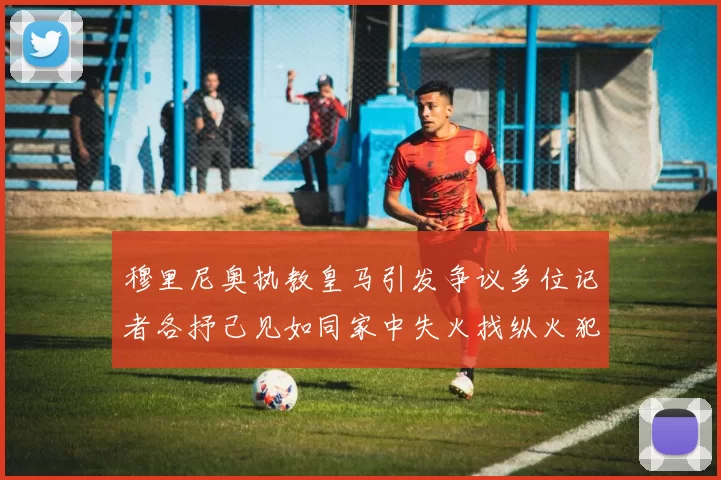 穆里尼奥执教皇马引发争议多位记者各抒己见如同家中失火找纵火犯