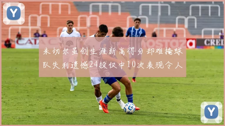 米切尔虽创生涯新高得分却难掩球队失利遗憾24投仅中10次表现令人唏嘘
