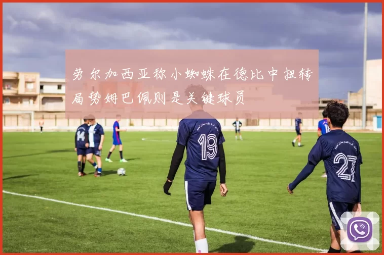 劳尔加西亚称小蜘蛛在德比中扭转局势姆巴佩则是关键球员