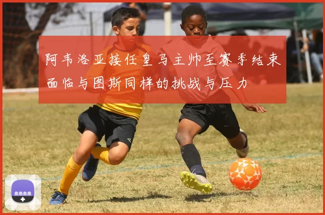 阿韦洛亚接任皇马主帅至赛季结束面临与图斯同样的挑战与压力