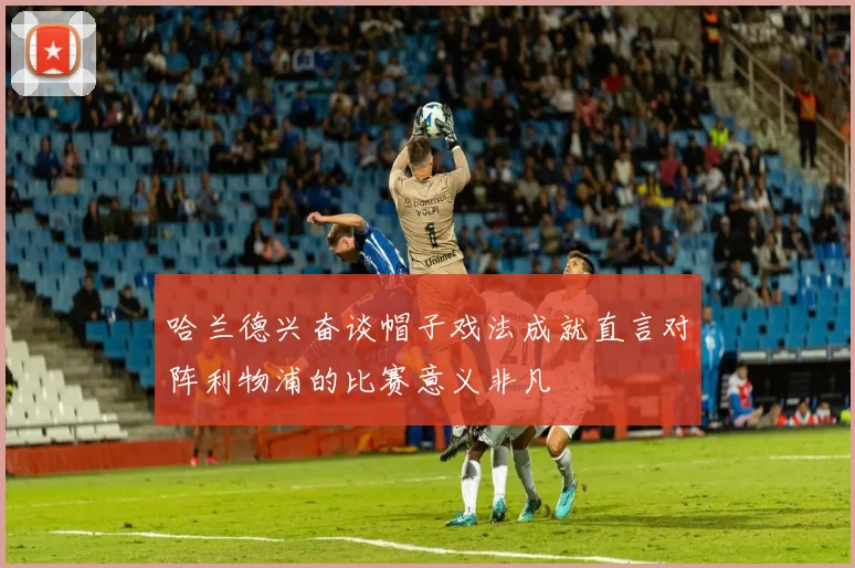 哈兰德兴奋谈帽子戏法成就直言对阵利物浦的比赛意义非凡