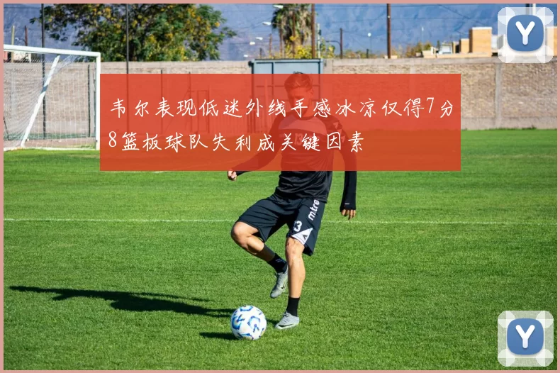 韦尔表现低迷外线手感冰凉仅得7分8篮板球队失利成关键因素