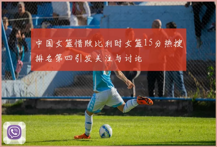 中国女篮惜败比利时女篮15分热搜排名第四引发关注与讨论