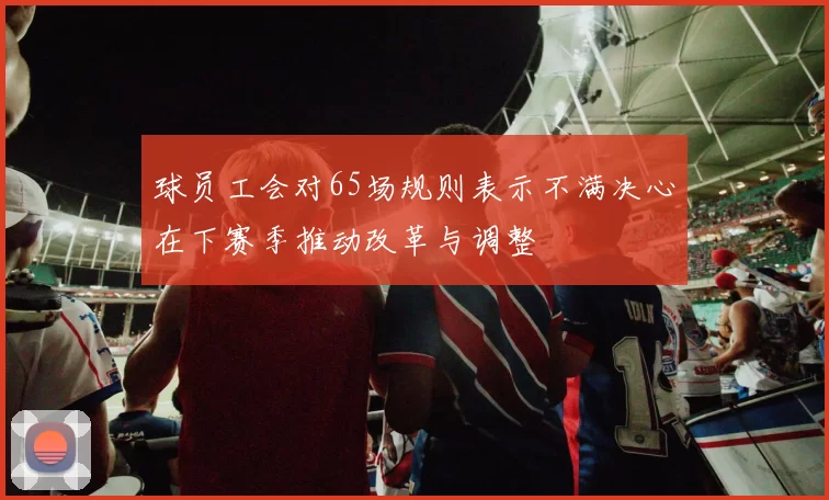 球员工会对65场规则表示不满决心在下赛季推动改革与调整