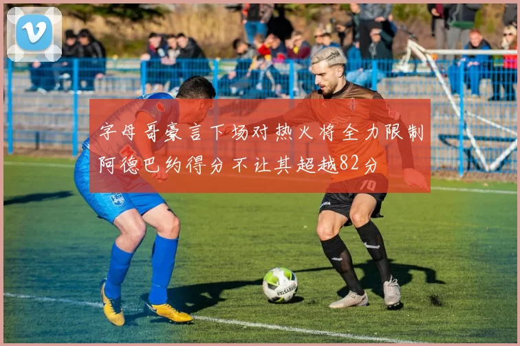 字母哥豪言下场对热火将全力限制阿德巴约得分不让其超越82分