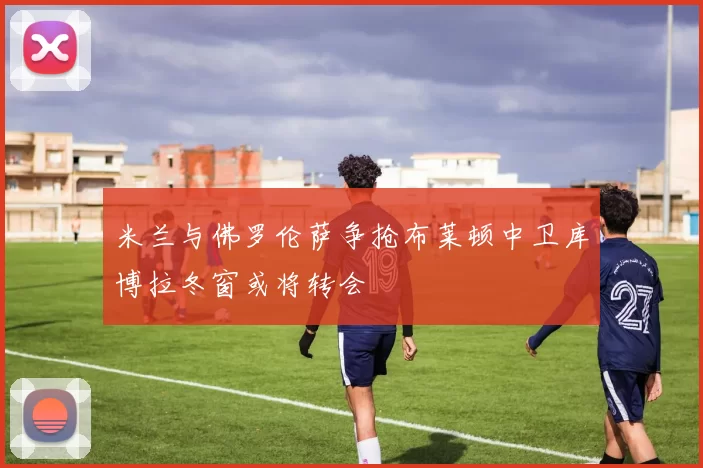 米兰与佛罗伦萨争抢布莱顿中卫库博拉冬窗或将转会