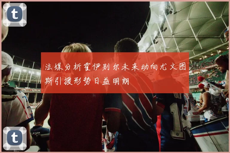 法媒分析霍伊别尔未来动向尤文图斯引援形势日益明朗