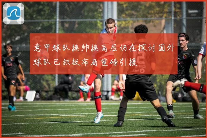 意甲球队换帅换高层仍在探讨国外球队已积极布局重磅引援