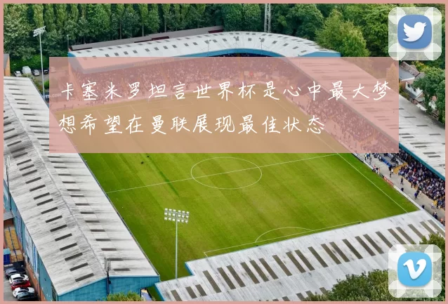 卡塞米罗坦言世界杯是心中最大梦想希望在曼联展现最佳状态