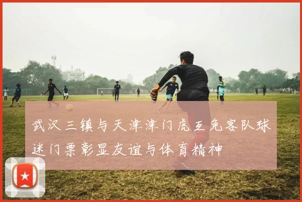 武汉三镇与天津津门虎互免客队球迷门票彰显友谊与体育精神