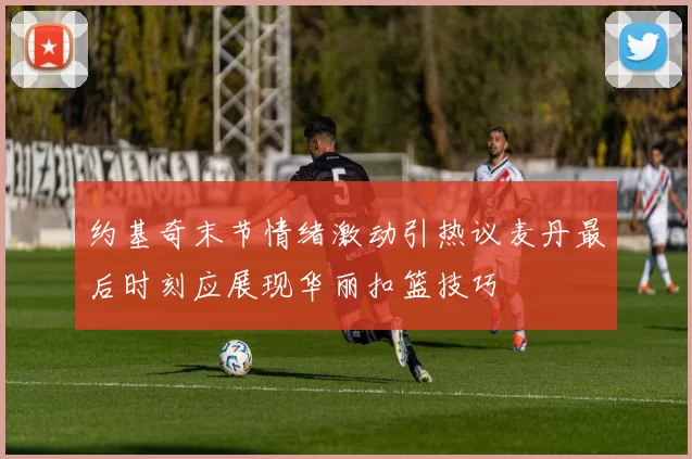 约基奇末节情绪激动引热议麦丹最后时刻应展现华丽扣篮技巧