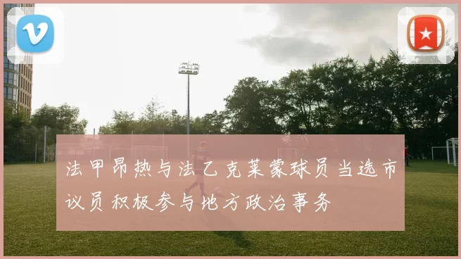 法甲昂热与法乙克莱蒙球员当选市议员积极参与地方政治事务