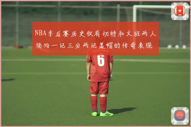 NBA季后赛历史仅有切特和文班两人场均一记三分两记盖帽的传奇表现